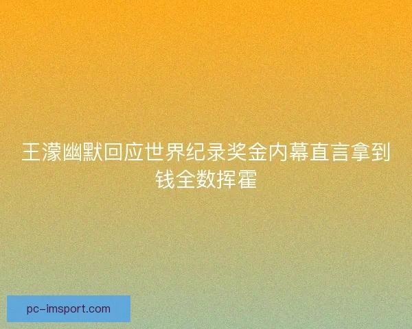 王濛幽默回应世界纪录奖金内幕直言拿到钱全数挥霍