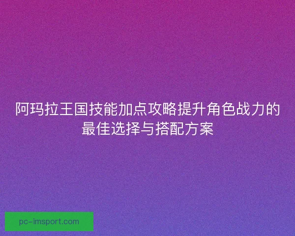 阿玛拉王国技能加点攻略提升角色战力的最佳选择与搭配方案 阿玛拉王国技能加点攻略提升角色战力的最佳选择与搭配方案