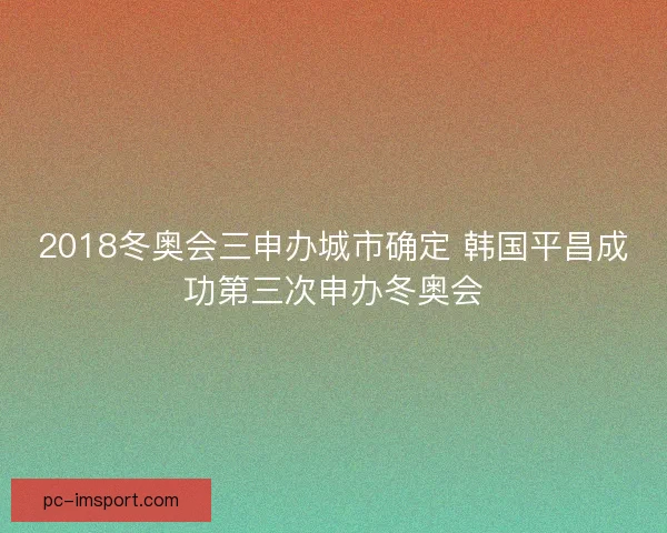 2018冬奥会三申办城市确定 韩国平昌成功第三次申办冬奥会 2018冬奥会三申办城市确定 韩国平昌成功第三次申办冬奥会