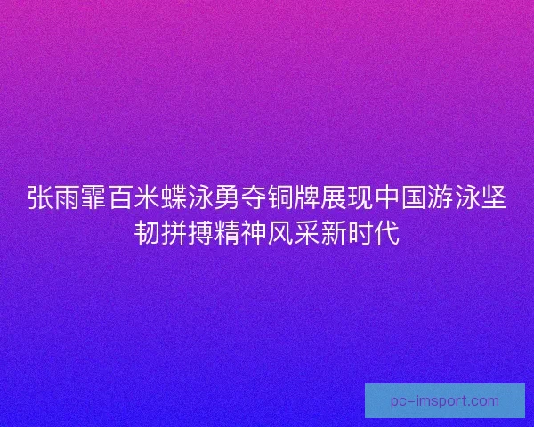 张雨霏百米蝶泳勇夺铜牌展现中国游泳坚韧拼搏精神风采新时代