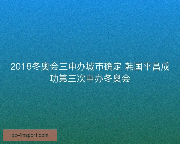 2018冬奥会三申办城市确定 韩国平昌成功第三次申办冬奥会 2018冬奥会三申办城市确定 韩国平昌成功第三次申办冬奥会