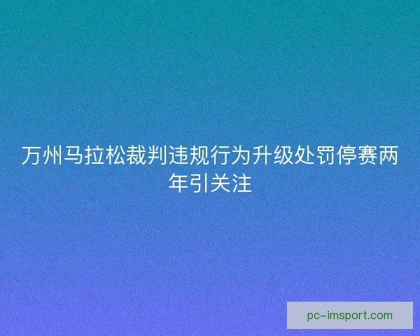 万州马拉松裁判违规行为升级处罚停赛两年引关注 万州马拉松裁判违规行为升级处罚停赛两年引关注