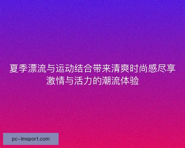 夏季漂流与运动结合带来清爽时尚感尽享激情与活力的潮流体验