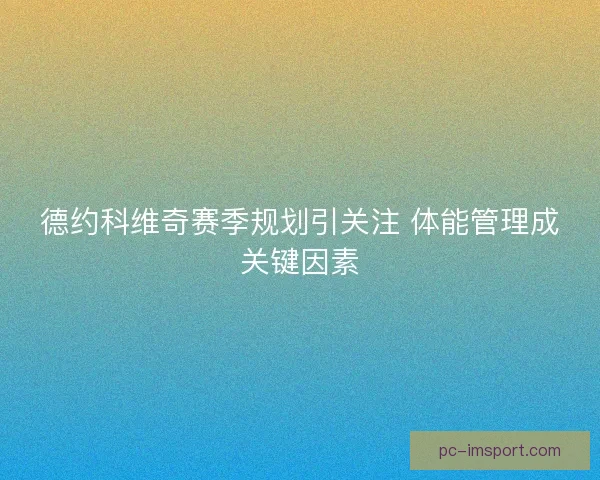 德约科维奇赛季规划引关注 体能管理成关键因素