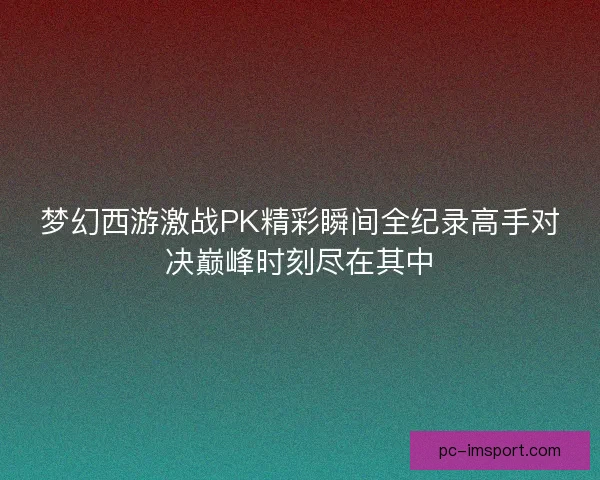 梦幻西游激战PK精彩瞬间全纪录高手对决巅峰时刻尽在其中