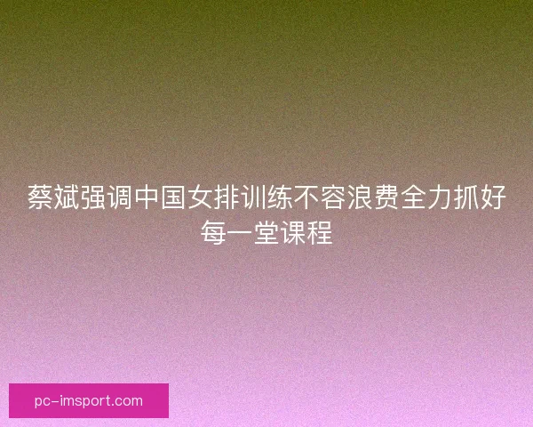 蔡斌强调中国女排训练不容浪费全力抓好每一堂课程 蔡斌强调中国女排训练不容浪费全力抓好每一堂课程