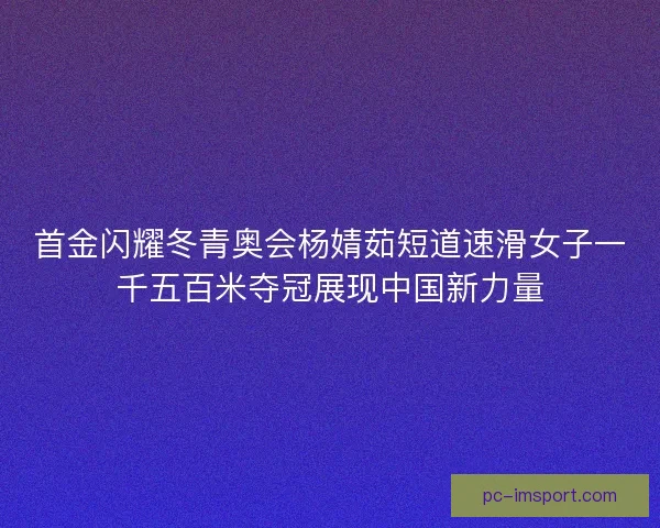 首金闪耀冬青奥会杨婧茹短道速滑女子一千五百米夺冠展现中国新力量