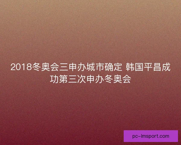 2018冬奥会三申办城市确定 韩国平昌成功第三次申办冬奥会 2018冬奥会三申办城市确定 韩国平昌成功第三次申办冬奥会