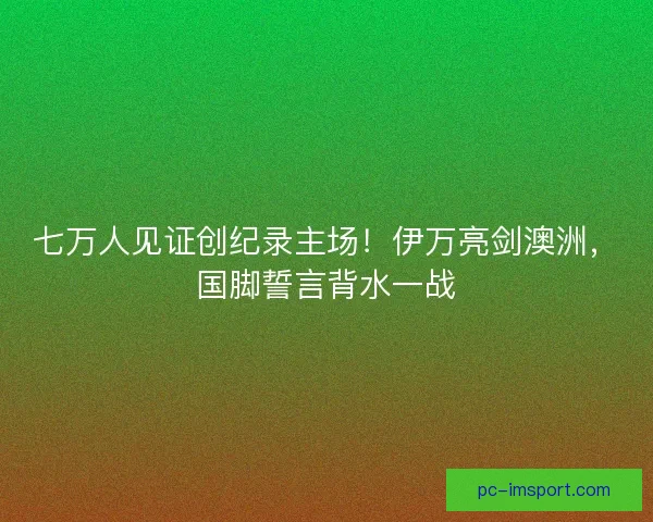 七万人见证创纪录主场!伊万亮剑澳洲,国脚誓言背水一战 七万人见证创纪录主场!伊万亮剑澳洲,国脚誓言背水一战