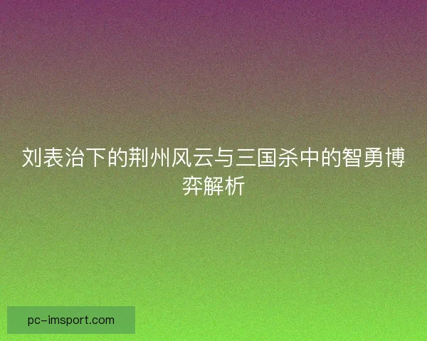 刘表治下的荆州风云与三国杀中的智勇博弈解析 刘表治下的荆州风云与三国杀中的智勇博弈解析