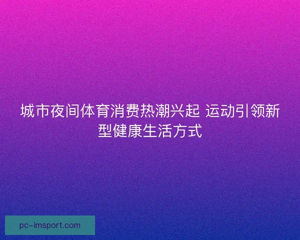 城市夜间体育消费热潮兴起 运动引领新型健康生活方式