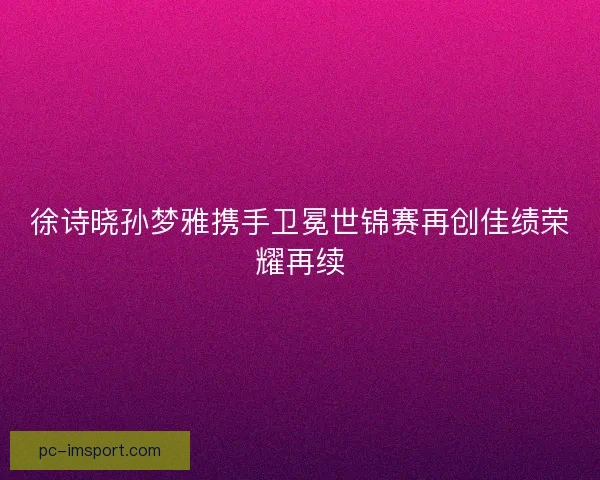 徐诗晓孙梦雅携手卫冕世锦赛再创佳绩荣耀再续