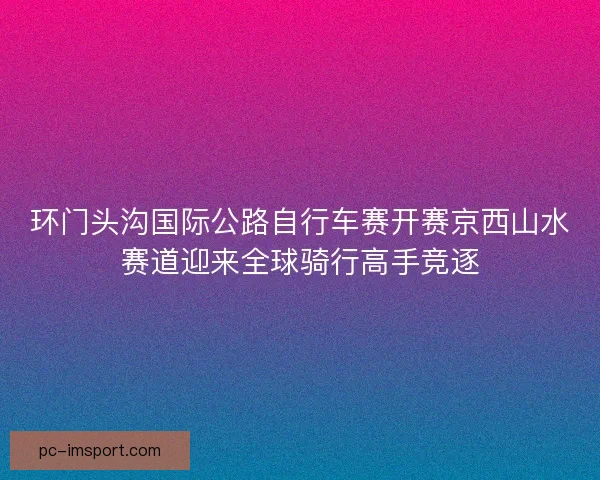 环门头沟国际公路自行车赛开赛京西山水赛道迎来全球骑行高手竞逐