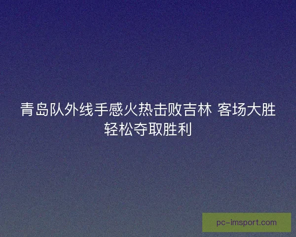 青岛队外线手感火热击败吉林 客场大胜轻松夺取胜利 青岛队外线手感火热击败吉林 客场大胜轻松夺取胜利