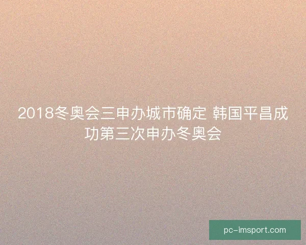 2018冬奥会三申办城市确定 韩国平昌成功第三次申办冬奥会 2018冬奥会三申办城市确定 韩国平昌成功第三次申办冬奥会
