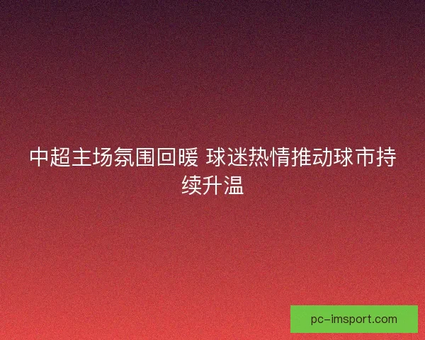 中超主场氛围回暖 球迷热情推动球市持续升温 中超主场氛围回暖 球迷热情推动球市持续升温