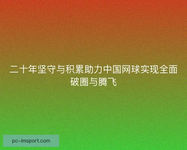 二十年坚守与积累助力中国网球实现全面破圈与腾飞 二十年坚守与积累助力中国网球实现全面破圈与腾飞