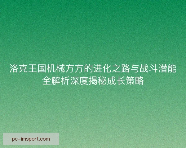 洛克王国机械方方的进化之路与战斗潜能全解析深度揭秘成长策略 洛克王国机械方方的进化之路与战斗潜能全解析深度揭秘成长策略