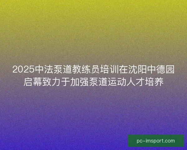 2025中法泵道教练员培训在沈阳中德园启幕致力于加强泵道运动人才培养 2025中法泵道教练员培训在沈阳中德园启幕致力于加强泵道运动人才培养